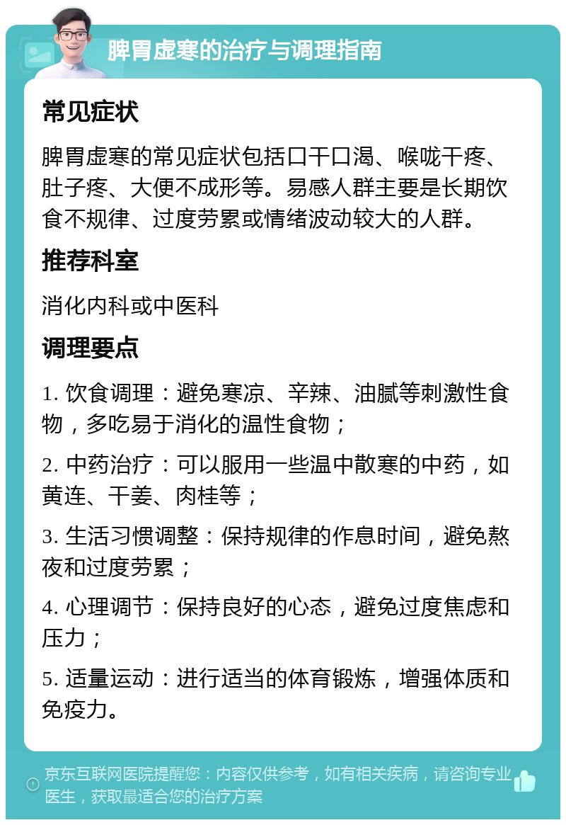 脾胃虚寒的治疗与调理指南 常见症状 脾胃虚寒的常见症状包括口干口渴、喉咙干疼、肚子疼、大便不成形等。易感人群主要是长期饮食不规律、过度劳累或情绪波动较大的人群。 推荐科室 消化内科或中医科 调理要点 1. 饮食调理：避免寒凉、辛辣、油腻等刺激性食物，多吃易于消化的温性食物； 2. 中药治疗：可以服用一些温中散寒的中药，如黄连、干姜、肉桂等； 3. 生活习惯调整：保持规律的作息时间，避免熬夜和过度劳累； 4. 心理调节：保持良好的心态，避免过度焦虑和压力； 5. 适量运动：进行适当的体育锻炼，增强体质和免疫力。