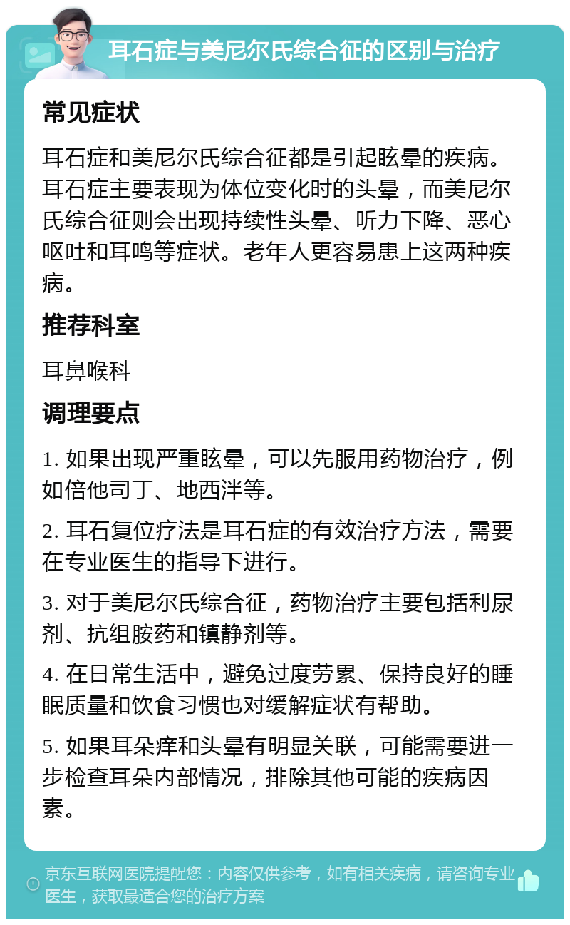 耳石症与美尼尔氏综合征的区别与治疗 常见症状 耳石症和美尼尔氏综合征都是引起眩晕的疾病。耳石症主要表现为体位变化时的头晕，而美尼尔氏综合征则会出现持续性头晕、听力下降、恶心呕吐和耳鸣等症状。老年人更容易患上这两种疾病。 推荐科室 耳鼻喉科 调理要点 1. 如果出现严重眩晕，可以先服用药物治疗，例如倍他司丁、地西泮等。 2. 耳石复位疗法是耳石症的有效治疗方法，需要在专业医生的指导下进行。 3. 对于美尼尔氏综合征，药物治疗主要包括利尿剂、抗组胺药和镇静剂等。 4. 在日常生活中，避免过度劳累、保持良好的睡眠质量和饮食习惯也对缓解症状有帮助。 5. 如果耳朵痒和头晕有明显关联，可能需要进一步检查耳朵内部情况，排除其他可能的疾病因素。