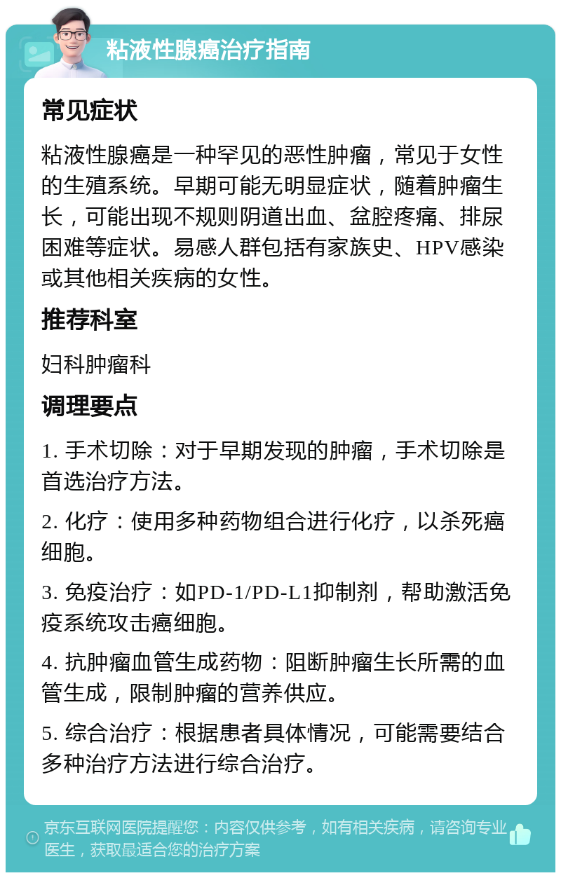 粘液性腺癌治疗指南 常见症状 粘液性腺癌是一种罕见的恶性肿瘤，常见于女性的生殖系统。早期可能无明显症状，随着肿瘤生长，可能出现不规则阴道出血、盆腔疼痛、排尿困难等症状。易感人群包括有家族史、HPV感染或其他相关疾病的女性。 推荐科室 妇科肿瘤科 调理要点 1. 手术切除：对于早期发现的肿瘤，手术切除是首选治疗方法。 2. 化疗：使用多种药物组合进行化疗，以杀死癌细胞。 3. 免疫治疗：如PD-1/PD-L1抑制剂，帮助激活免疫系统攻击癌细胞。 4. 抗肿瘤血管生成药物：阻断肿瘤生长所需的血管生成，限制肿瘤的营养供应。 5. 综合治疗：根据患者具体情况，可能需要结合多种治疗方法进行综合治疗。