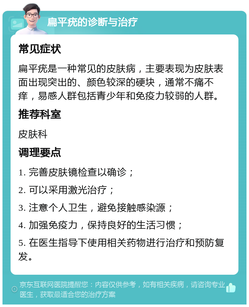 扁平疣的诊断与治疗 常见症状 扁平疣是一种常见的皮肤病，主要表现为皮肤表面出现突出的、颜色较深的硬块，通常不痛不痒，易感人群包括青少年和免疫力较弱的人群。 推荐科室 皮肤科 调理要点 1. 完善皮肤镜检查以确诊； 2. 可以采用激光治疗； 3. 注意个人卫生，避免接触感染源； 4. 加强免疫力，保持良好的生活习惯； 5. 在医生指导下使用相关药物进行治疗和预防复发。