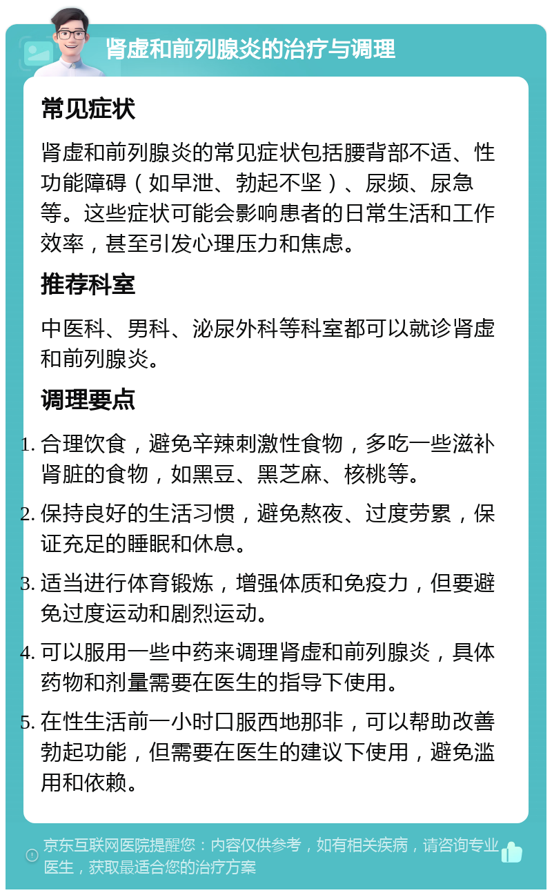 肾虚和前列腺炎的治疗与调理 常见症状 肾虚和前列腺炎的常见症状包括腰背部不适、性功能障碍（如早泄、勃起不坚）、尿频、尿急等。这些症状可能会影响患者的日常生活和工作效率，甚至引发心理压力和焦虑。 推荐科室 中医科、男科、泌尿外科等科室都可以就诊肾虚和前列腺炎。 调理要点 合理饮食，避免辛辣刺激性食物，多吃一些滋补肾脏的食物，如黑豆、黑芝麻、核桃等。 保持良好的生活习惯，避免熬夜、过度劳累，保证充足的睡眠和休息。 适当进行体育锻炼，增强体质和免疫力，但要避免过度运动和剧烈运动。 可以服用一些中药来调理肾虚和前列腺炎，具体药物和剂量需要在医生的指导下使用。 在性生活前一小时口服西地那非，可以帮助改善勃起功能，但需要在医生的建议下使用，避免滥用和依赖。