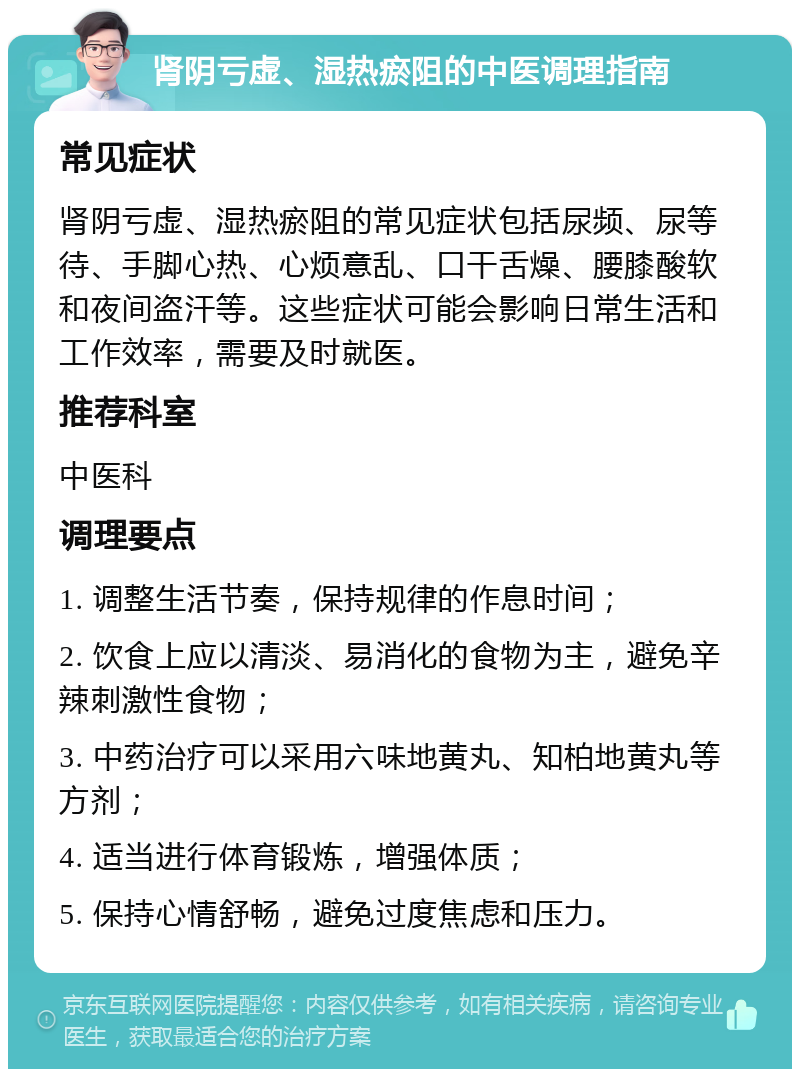 肾阴亏虚、湿热瘀阻的中医调理指南 常见症状 肾阴亏虚、湿热瘀阻的常见症状包括尿频、尿等待、手脚心热、心烦意乱、口干舌燥、腰膝酸软和夜间盗汗等。这些症状可能会影响日常生活和工作效率，需要及时就医。 推荐科室 中医科 调理要点 1. 调整生活节奏，保持规律的作息时间； 2. 饮食上应以清淡、易消化的食物为主，避免辛辣刺激性食物； 3. 中药治疗可以采用六味地黄丸、知柏地黄丸等方剂； 4. 适当进行体育锻炼，增强体质； 5. 保持心情舒畅，避免过度焦虑和压力。