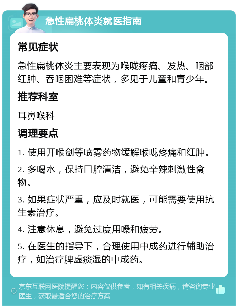 急性扁桃体炎就医指南 常见症状 急性扁桃体炎主要表现为喉咙疼痛、发热、咽部红肿、吞咽困难等症状，多见于儿童和青少年。 推荐科室 耳鼻喉科 调理要点 1. 使用开喉剑等喷雾药物缓解喉咙疼痛和红肿。 2. 多喝水，保持口腔清洁，避免辛辣刺激性食物。 3. 如果症状严重，应及时就医，可能需要使用抗生素治疗。 4. 注意休息，避免过度用嗓和疲劳。 5. 在医生的指导下，合理使用中成药进行辅助治疗，如治疗脾虚痰湿的中成药。