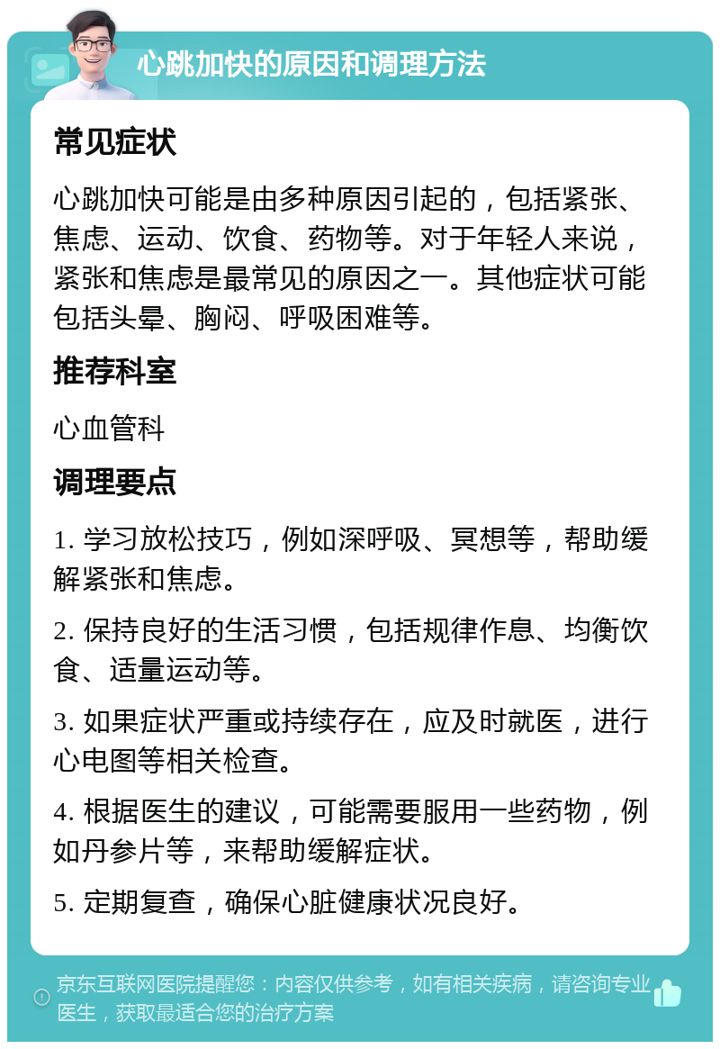 心跳加快的原因和调理方法 常见症状 心跳加快可能是由多种原因引起的，包括紧张、焦虑、运动、饮食、药物等。对于年轻人来说，紧张和焦虑是最常见的原因之一。其他症状可能包括头晕、胸闷、呼吸困难等。 推荐科室 心血管科 调理要点 1. 学习放松技巧，例如深呼吸、冥想等，帮助缓解紧张和焦虑。 2. 保持良好的生活习惯，包括规律作息、均衡饮食、适量运动等。 3. 如果症状严重或持续存在，应及时就医，进行心电图等相关检查。 4. 根据医生的建议，可能需要服用一些药物，例如丹参片等，来帮助缓解症状。 5. 定期复查，确保心脏健康状况良好。