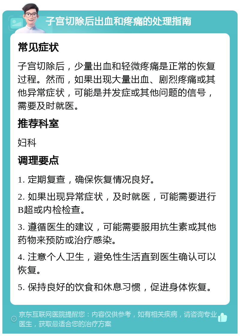 子宫切除后出血和疼痛的处理指南 常见症状 子宫切除后，少量出血和轻微疼痛是正常的恢复过程。然而，如果出现大量出血、剧烈疼痛或其他异常症状，可能是并发症或其他问题的信号，需要及时就医。 推荐科室 妇科 调理要点 1. 定期复查，确保恢复情况良好。 2. 如果出现异常症状，及时就医，可能需要进行B超或内检检查。 3. 遵循医生的建议，可能需要服用抗生素或其他药物来预防或治疗感染。 4. 注意个人卫生，避免性生活直到医生确认可以恢复。 5. 保持良好的饮食和休息习惯，促进身体恢复。