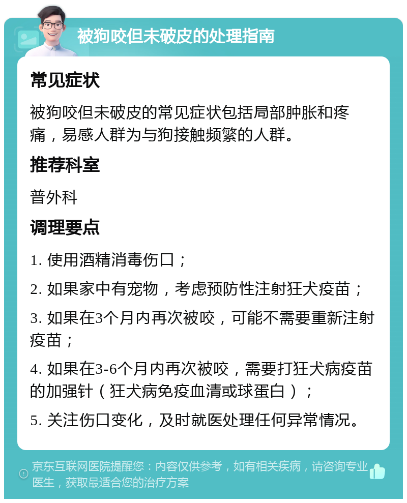 被狗咬但未破皮的处理指南 常见症状 被狗咬但未破皮的常见症状包括局部肿胀和疼痛，易感人群为与狗接触频繁的人群。 推荐科室 普外科 调理要点 1. 使用酒精消毒伤口； 2. 如果家中有宠物，考虑预防性注射狂犬疫苗； 3. 如果在3个月内再次被咬，可能不需要重新注射疫苗； 4. 如果在3-6个月内再次被咬，需要打狂犬病疫苗的加强针（狂犬病免疫血清或球蛋白）； 5. 关注伤口变化，及时就医处理任何异常情况。