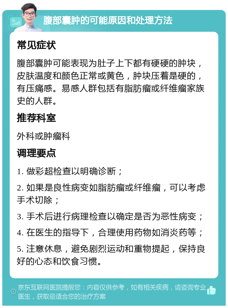 腹部囊肿的可能原因和处理方法 常见症状 腹部囊肿可能表现为肚子上下都有硬硬的肿块，皮肤温度和颜色正常或黄色，肿块压着是硬的，有压痛感。易感人群包括有脂肪瘤或纤维瘤家族史的人群。 推荐科室 外科或肿瘤科 调理要点 1. 做彩超检查以明确诊断； 2. 如果是良性病变如脂肪瘤或纤维瘤，可以考虑手术切除； 3. 手术后进行病理检查以确定是否为恶性病变； 4. 在医生的指导下，合理使用药物如消炎药等； 5. 注意休息，避免剧烈运动和重物提起，保持良好的心态和饮食习惯。