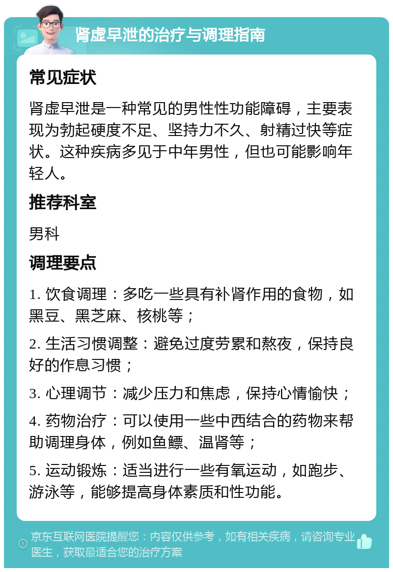 肾虚早泄的治疗与调理指南 常见症状 肾虚早泄是一种常见的男性性功能障碍，主要表现为勃起硬度不足、坚持力不久、射精过快等症状。这种疾病多见于中年男性，但也可能影响年轻人。 推荐科室 男科 调理要点 1. 饮食调理：多吃一些具有补肾作用的食物，如黑豆、黑芝麻、核桃等； 2. 生活习惯调整：避免过度劳累和熬夜，保持良好的作息习惯； 3. 心理调节：减少压力和焦虑，保持心情愉快； 4. 药物治疗：可以使用一些中西结合的药物来帮助调理身体，例如鱼鳔、温肾等； 5. 运动锻炼：适当进行一些有氧运动，如跑步、游泳等，能够提高身体素质和性功能。