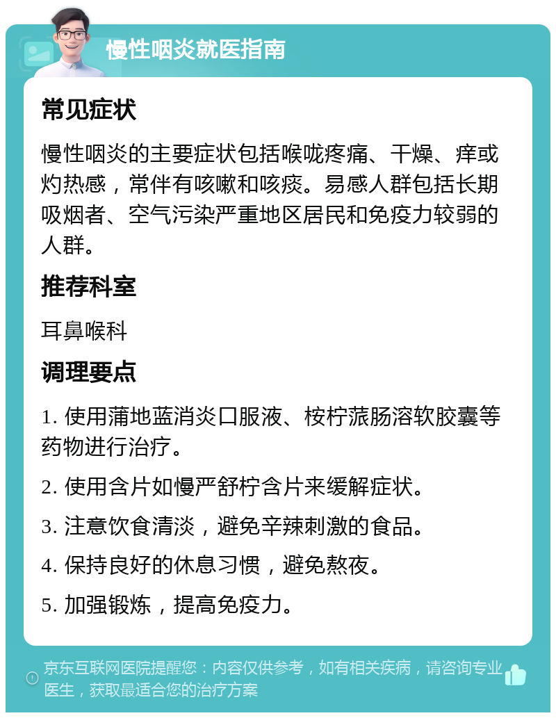 慢性咽炎就医指南 常见症状 慢性咽炎的主要症状包括喉咙疼痛、干燥、痒或灼热感，常伴有咳嗽和咳痰。易感人群包括长期吸烟者、空气污染严重地区居民和免疫力较弱的人群。 推荐科室 耳鼻喉科 调理要点 1. 使用蒲地蓝消炎口服液、桉柠蒎肠溶软胶囊等药物进行治疗。 2. 使用含片如慢严舒柠含片来缓解症状。 3. 注意饮食清淡，避免辛辣刺激的食品。 4. 保持良好的休息习惯，避免熬夜。 5. 加强锻炼，提高免疫力。