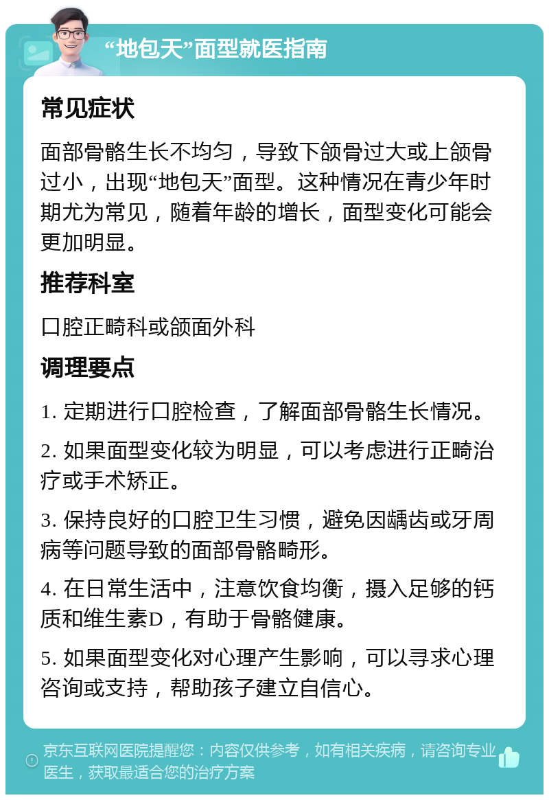 “地包天”面型就医指南 常见症状 面部骨骼生长不均匀，导致下颌骨过大或上颌骨过小，出现“地包天”面型。这种情况在青少年时期尤为常见，随着年龄的增长，面型变化可能会更加明显。 推荐科室 口腔正畸科或颌面外科 调理要点 1. 定期进行口腔检查，了解面部骨骼生长情况。 2. 如果面型变化较为明显，可以考虑进行正畸治疗或手术矫正。 3. 保持良好的口腔卫生习惯，避免因龋齿或牙周病等问题导致的面部骨骼畸形。 4. 在日常生活中，注意饮食均衡，摄入足够的钙质和维生素D，有助于骨骼健康。 5. 如果面型变化对心理产生影响，可以寻求心理咨询或支持，帮助孩子建立自信心。