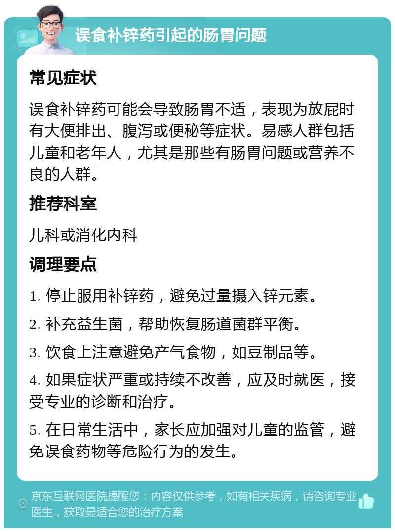 误食补锌药引起的肠胃问题 常见症状 误食补锌药可能会导致肠胃不适，表现为放屁时有大便排出、腹泻或便秘等症状。易感人群包括儿童和老年人，尤其是那些有肠胃问题或营养不良的人群。 推荐科室 儿科或消化内科 调理要点 1. 停止服用补锌药，避免过量摄入锌元素。 2. 补充益生菌，帮助恢复肠道菌群平衡。 3. 饮食上注意避免产气食物，如豆制品等。 4. 如果症状严重或持续不改善，应及时就医，接受专业的诊断和治疗。 5. 在日常生活中，家长应加强对儿童的监管，避免误食药物等危险行为的发生。