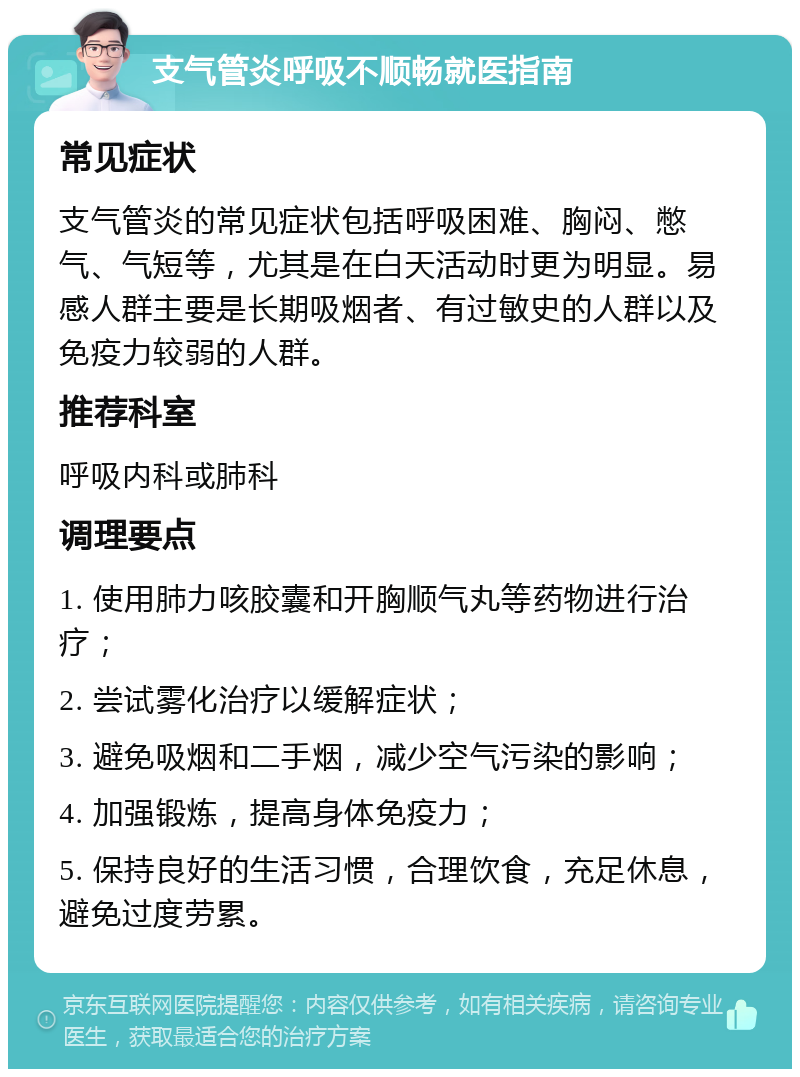 支气管炎呼吸不顺畅就医指南 常见症状 支气管炎的常见症状包括呼吸困难、胸闷、憋气、气短等，尤其是在白天活动时更为明显。易感人群主要是长期吸烟者、有过敏史的人群以及免疫力较弱的人群。 推荐科室 呼吸内科或肺科 调理要点 1. 使用肺力咳胶囊和开胸顺气丸等药物进行治疗； 2. 尝试雾化治疗以缓解症状； 3. 避免吸烟和二手烟，减少空气污染的影响； 4. 加强锻炼，提高身体免疫力； 5. 保持良好的生活习惯，合理饮食，充足休息，避免过度劳累。