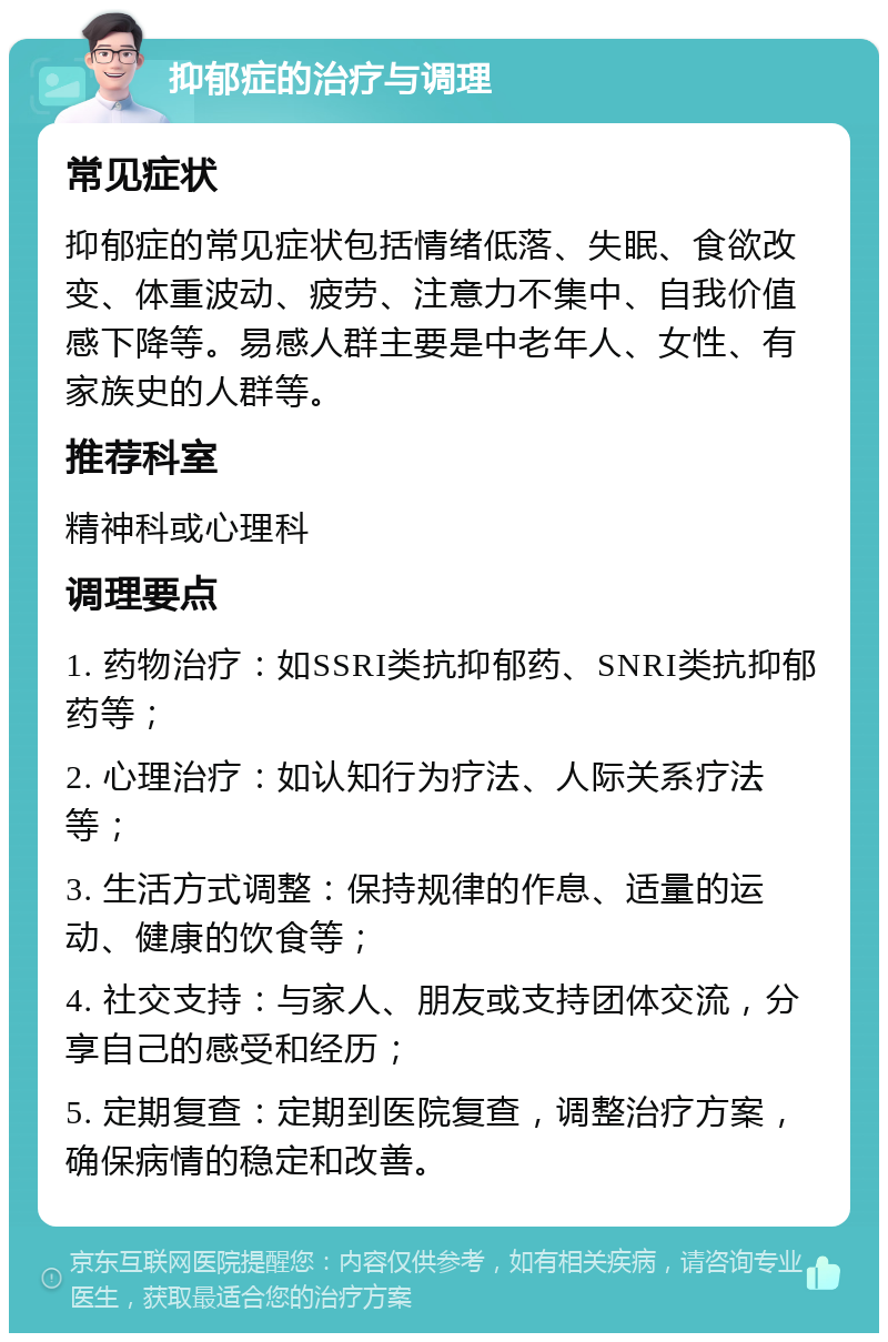 抑郁症的治疗与调理 常见症状 抑郁症的常见症状包括情绪低落、失眠、食欲改变、体重波动、疲劳、注意力不集中、自我价值感下降等。易感人群主要是中老年人、女性、有家族史的人群等。 推荐科室 精神科或心理科 调理要点 1. 药物治疗：如SSRI类抗抑郁药、SNRI类抗抑郁药等； 2. 心理治疗：如认知行为疗法、人际关系疗法等； 3. 生活方式调整：保持规律的作息、适量的运动、健康的饮食等； 4. 社交支持：与家人、朋友或支持团体交流，分享自己的感受和经历； 5. 定期复查：定期到医院复查，调整治疗方案，确保病情的稳定和改善。