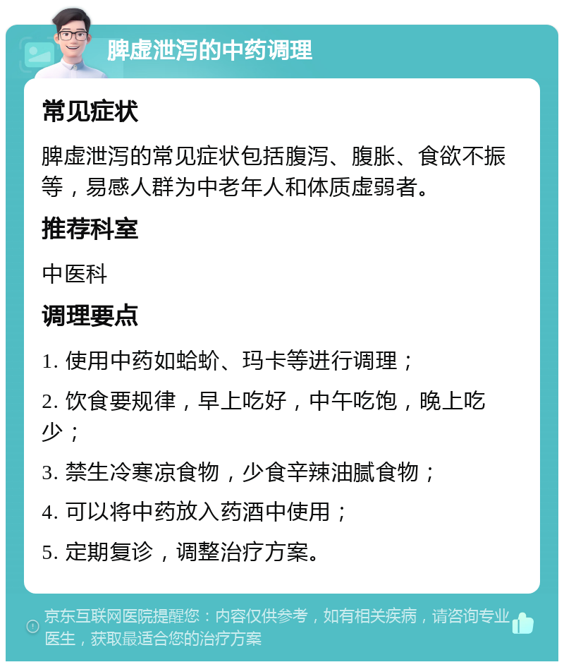 脾虚泄泻的中药调理 常见症状 脾虚泄泻的常见症状包括腹泻、腹胀、食欲不振等，易感人群为中老年人和体质虚弱者。 推荐科室 中医科 调理要点 1. 使用中药如蛤蚧、玛卡等进行调理； 2. 饮食要规律，早上吃好，中午吃饱，晚上吃少； 3. 禁生冷寒凉食物，少食辛辣油腻食物； 4. 可以将中药放入药酒中使用； 5. 定期复诊，调整治疗方案。