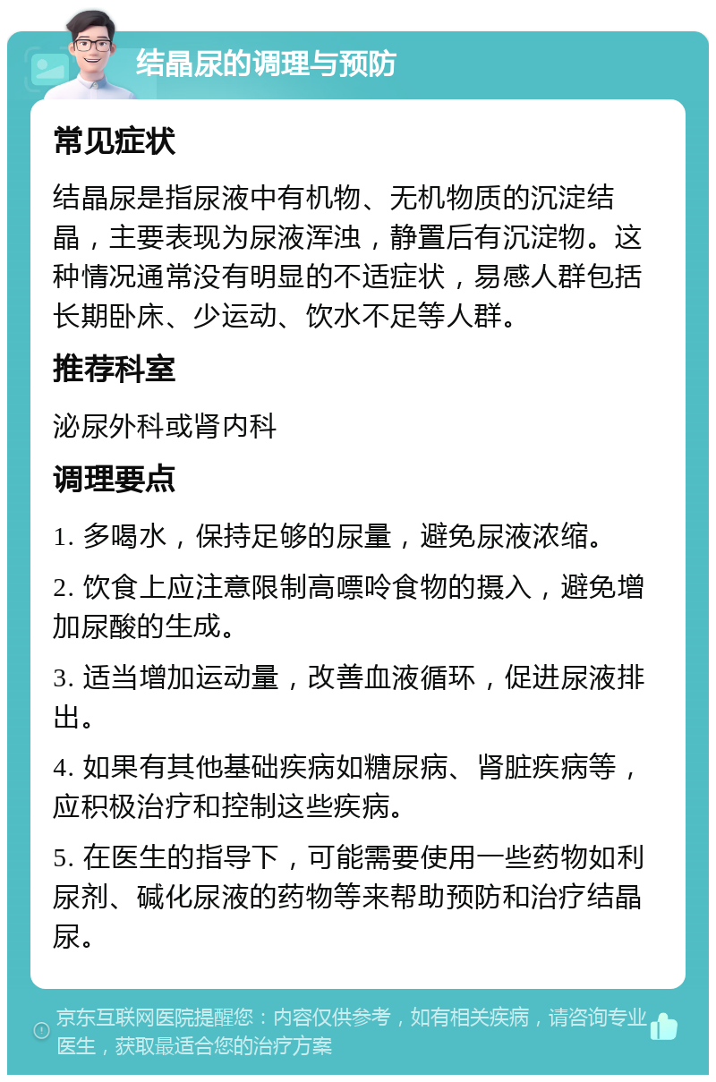 结晶尿的调理与预防 常见症状 结晶尿是指尿液中有机物、无机物质的沉淀结晶，主要表现为尿液浑浊，静置后有沉淀物。这种情况通常没有明显的不适症状，易感人群包括长期卧床、少运动、饮水不足等人群。 推荐科室 泌尿外科或肾内科 调理要点 1. 多喝水，保持足够的尿量，避免尿液浓缩。 2. 饮食上应注意限制高嘌呤食物的摄入，避免增加尿酸的生成。 3. 适当增加运动量，改善血液循环，促进尿液排出。 4. 如果有其他基础疾病如糖尿病、肾脏疾病等，应积极治疗和控制这些疾病。 5. 在医生的指导下，可能需要使用一些药物如利尿剂、碱化尿液的药物等来帮助预防和治疗结晶尿。