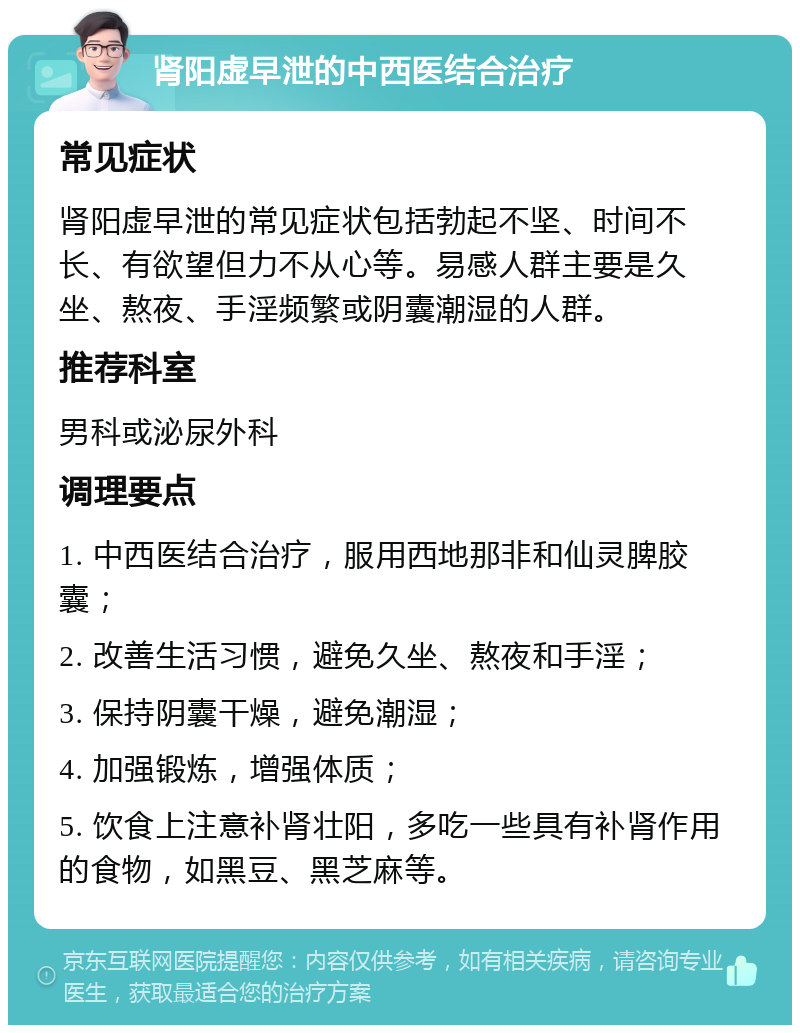 肾阳虚早泄的中西医结合治疗 常见症状 肾阳虚早泄的常见症状包括勃起不坚、时间不长、有欲望但力不从心等。易感人群主要是久坐、熬夜、手淫频繁或阴囊潮湿的人群。 推荐科室 男科或泌尿外科 调理要点 1. 中西医结合治疗，服用西地那非和仙灵脾胶囊； 2. 改善生活习惯，避免久坐、熬夜和手淫； 3. 保持阴囊干燥，避免潮湿； 4. 加强锻炼，增强体质； 5. 饮食上注意补肾壮阳，多吃一些具有补肾作用的食物，如黑豆、黑芝麻等。