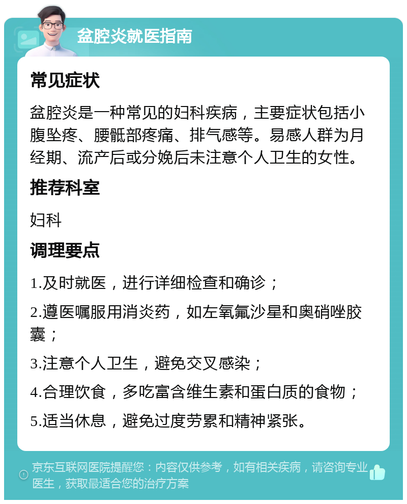 盆腔炎就医指南 常见症状 盆腔炎是一种常见的妇科疾病，主要症状包括小腹坠疼、腰骶部疼痛、排气感等。易感人群为月经期、流产后或分娩后未注意个人卫生的女性。 推荐科室 妇科 调理要点 1.及时就医，进行详细检查和确诊； 2.遵医嘱服用消炎药，如左氧氟沙星和奥硝唑胶囊； 3.注意个人卫生，避免交叉感染； 4.合理饮食，多吃富含维生素和蛋白质的食物； 5.适当休息，避免过度劳累和精神紧张。