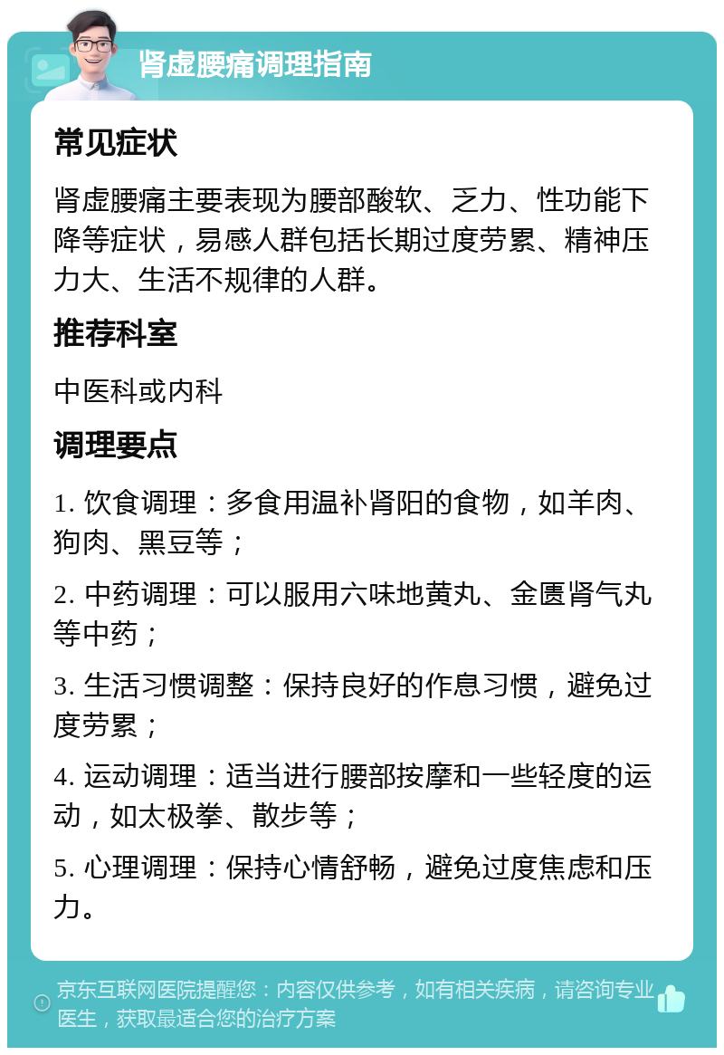 肾虚腰痛调理指南 常见症状 肾虚腰痛主要表现为腰部酸软、乏力、性功能下降等症状，易感人群包括长期过度劳累、精神压力大、生活不规律的人群。 推荐科室 中医科或内科 调理要点 1. 饮食调理：多食用温补肾阳的食物，如羊肉、狗肉、黑豆等； 2. 中药调理：可以服用六味地黄丸、金匮肾气丸等中药； 3. 生活习惯调整：保持良好的作息习惯，避免过度劳累； 4. 运动调理：适当进行腰部按摩和一些轻度的运动，如太极拳、散步等； 5. 心理调理：保持心情舒畅，避免过度焦虑和压力。