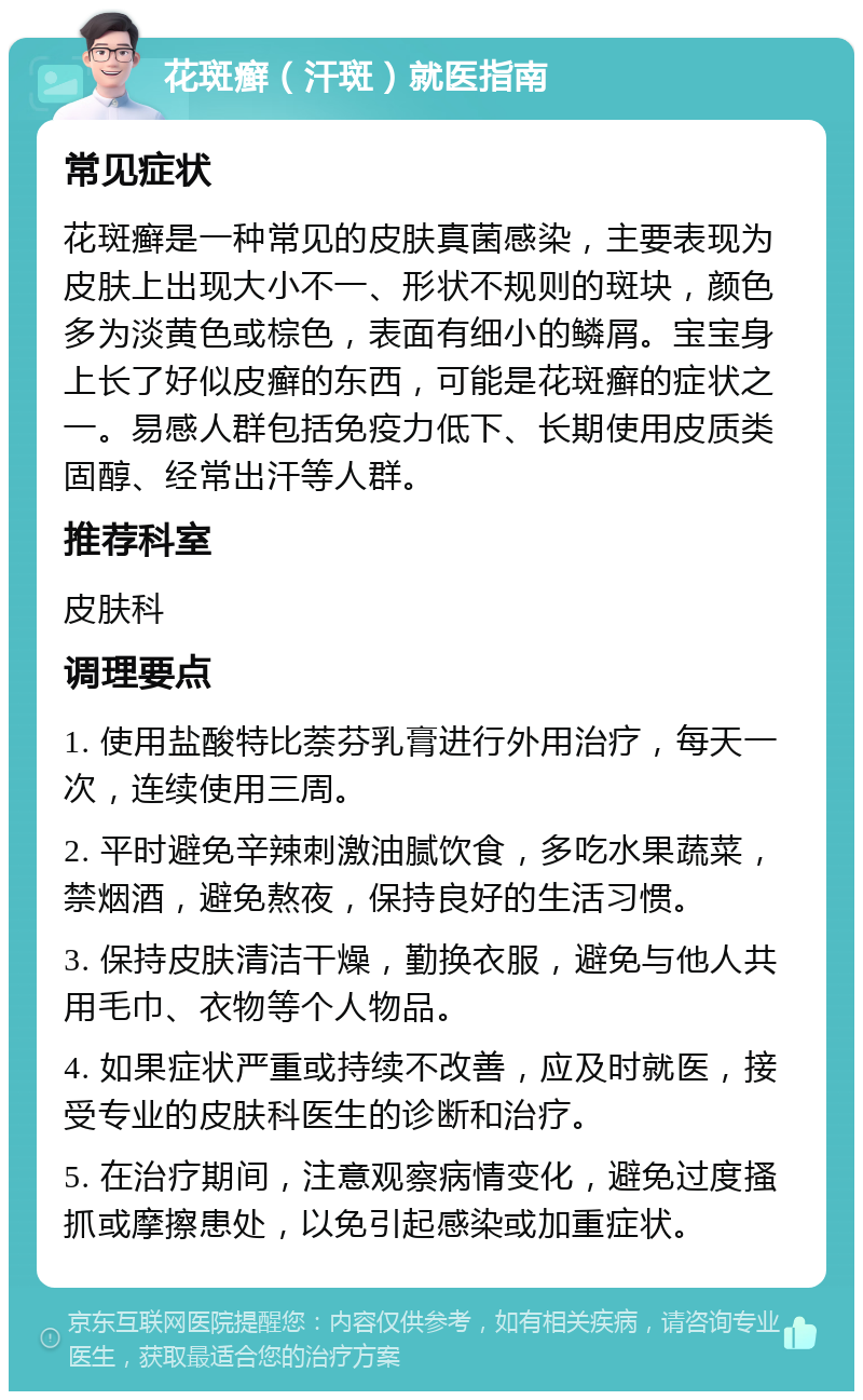 花斑癣（汗斑）就医指南 常见症状 花斑癣是一种常见的皮肤真菌感染，主要表现为皮肤上出现大小不一、形状不规则的斑块，颜色多为淡黄色或棕色，表面有细小的鳞屑。宝宝身上长了好似皮癣的东西，可能是花斑癣的症状之一。易感人群包括免疫力低下、长期使用皮质类固醇、经常出汗等人群。 推荐科室 皮肤科 调理要点 1. 使用盐酸特比萘芬乳膏进行外用治疗，每天一次，连续使用三周。 2. 平时避免辛辣刺激油腻饮食，多吃水果蔬菜，禁烟酒，避免熬夜，保持良好的生活习惯。 3. 保持皮肤清洁干燥，勤换衣服，避免与他人共用毛巾、衣物等个人物品。 4. 如果症状严重或持续不改善，应及时就医，接受专业的皮肤科医生的诊断和治疗。 5. 在治疗期间，注意观察病情变化，避免过度搔抓或摩擦患处，以免引起感染或加重症状。