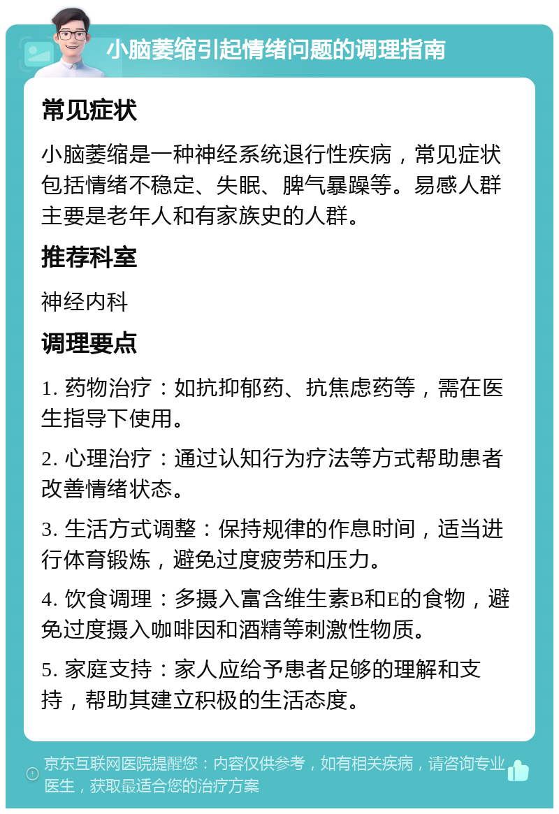 小脑萎缩引起情绪问题的调理指南 常见症状 小脑萎缩是一种神经系统退行性疾病，常见症状包括情绪不稳定、失眠、脾气暴躁等。易感人群主要是老年人和有家族史的人群。 推荐科室 神经内科 调理要点 1. 药物治疗：如抗抑郁药、抗焦虑药等，需在医生指导下使用。 2. 心理治疗：通过认知行为疗法等方式帮助患者改善情绪状态。 3. 生活方式调整：保持规律的作息时间，适当进行体育锻炼，避免过度疲劳和压力。 4. 饮食调理：多摄入富含维生素B和E的食物，避免过度摄入咖啡因和酒精等刺激性物质。 5. 家庭支持：家人应给予患者足够的理解和支持，帮助其建立积极的生活态度。