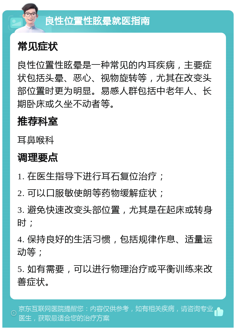 良性位置性眩晕就医指南 常见症状 良性位置性眩晕是一种常见的内耳疾病，主要症状包括头晕、恶心、视物旋转等，尤其在改变头部位置时更为明显。易感人群包括中老年人、长期卧床或久坐不动者等。 推荐科室 耳鼻喉科 调理要点 1. 在医生指导下进行耳石复位治疗； 2. 可以口服敏使朗等药物缓解症状； 3. 避免快速改变头部位置，尤其是在起床或转身时； 4. 保持良好的生活习惯，包括规律作息、适量运动等； 5. 如有需要，可以进行物理治疗或平衡训练来改善症状。