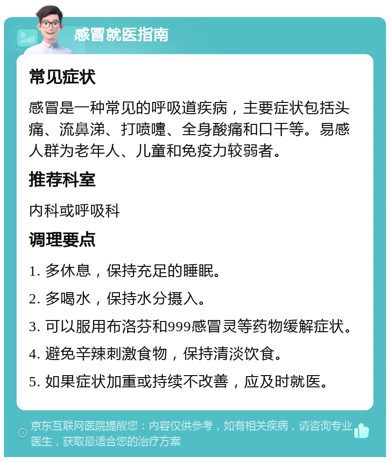 感冒就医指南 常见症状 感冒是一种常见的呼吸道疾病，主要症状包括头痛、流鼻涕、打喷嚏、全身酸痛和口干等。易感人群为老年人、儿童和免疫力较弱者。 推荐科室 内科或呼吸科 调理要点 1. 多休息，保持充足的睡眠。 2. 多喝水，保持水分摄入。 3. 可以服用布洛芬和999感冒灵等药物缓解症状。 4. 避免辛辣刺激食物，保持清淡饮食。 5. 如果症状加重或持续不改善，应及时就医。