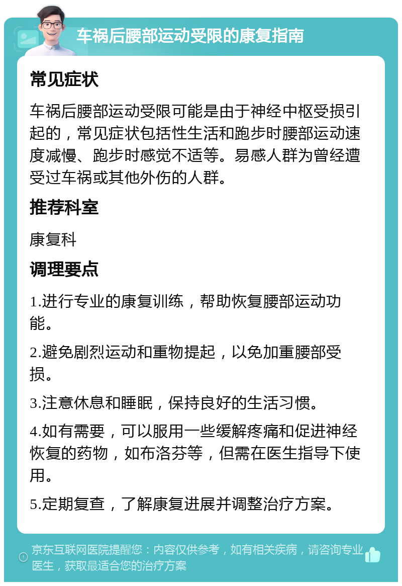 车祸后腰部运动受限的康复指南 常见症状 车祸后腰部运动受限可能是由于神经中枢受损引起的，常见症状包括性生活和跑步时腰部运动速度减慢、跑步时感觉不适等。易感人群为曾经遭受过车祸或其他外伤的人群。 推荐科室 康复科 调理要点 1.进行专业的康复训练，帮助恢复腰部运动功能。 2.避免剧烈运动和重物提起，以免加重腰部受损。 3.注意休息和睡眠，保持良好的生活习惯。 4.如有需要，可以服用一些缓解疼痛和促进神经恢复的药物，如布洛芬等，但需在医生指导下使用。 5.定期复查，了解康复进展并调整治疗方案。