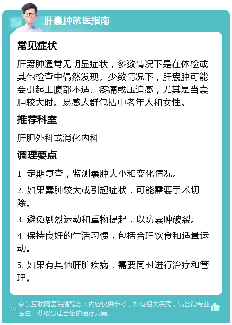 肝囊肿就医指南 常见症状 肝囊肿通常无明显症状，多数情况下是在体检或其他检查中偶然发现。少数情况下，肝囊肿可能会引起上腹部不适、疼痛或压迫感，尤其是当囊肿较大时。易感人群包括中老年人和女性。 推荐科室 肝胆外科或消化内科 调理要点 1. 定期复查，监测囊肿大小和变化情况。 2. 如果囊肿较大或引起症状，可能需要手术切除。 3. 避免剧烈运动和重物提起，以防囊肿破裂。 4. 保持良好的生活习惯，包括合理饮食和适量运动。 5. 如果有其他肝脏疾病，需要同时进行治疗和管理。