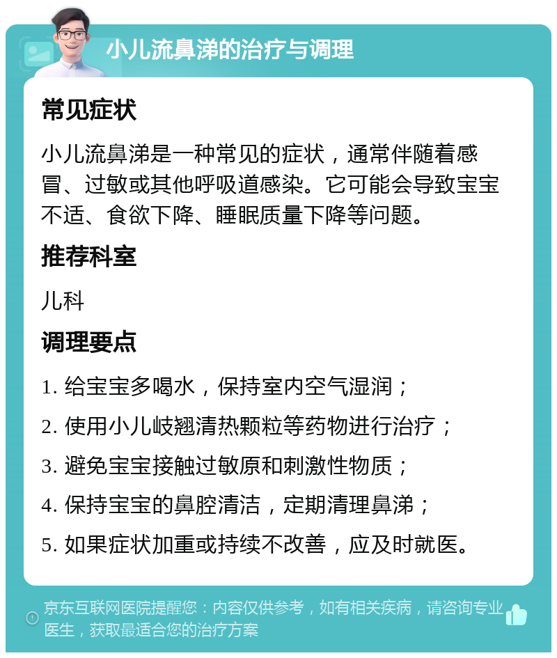 小儿流鼻涕的治疗与调理 常见症状 小儿流鼻涕是一种常见的症状，通常伴随着感冒、过敏或其他呼吸道感染。它可能会导致宝宝不适、食欲下降、睡眠质量下降等问题。 推荐科室 儿科 调理要点 1. 给宝宝多喝水，保持室内空气湿润； 2. 使用小儿岐翘清热颗粒等药物进行治疗； 3. 避免宝宝接触过敏原和刺激性物质； 4. 保持宝宝的鼻腔清洁，定期清理鼻涕； 5. 如果症状加重或持续不改善，应及时就医。