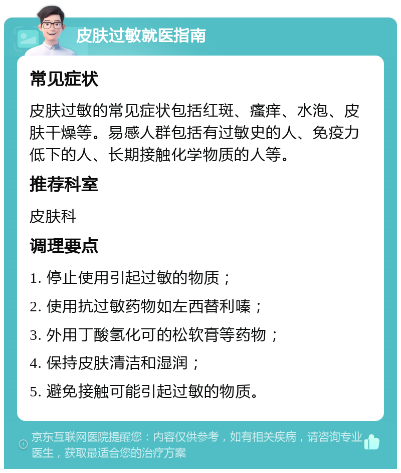 皮肤过敏就医指南 常见症状 皮肤过敏的常见症状包括红斑、瘙痒、水泡、皮肤干燥等。易感人群包括有过敏史的人、免疫力低下的人、长期接触化学物质的人等。 推荐科室 皮肤科 调理要点 1. 停止使用引起过敏的物质； 2. 使用抗过敏药物如左西替利嗪； 3. 外用丁酸氢化可的松软膏等药物； 4. 保持皮肤清洁和湿润； 5. 避免接触可能引起过敏的物质。