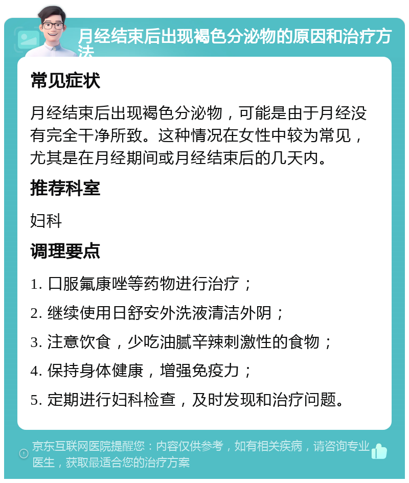 月经结束后出现褐色分泌物的原因和治疗方法 常见症状 月经结束后出现褐色分泌物，可能是由于月经没有完全干净所致。这种情况在女性中较为常见，尤其是在月经期间或月经结束后的几天内。 推荐科室 妇科 调理要点 1. 口服氟康唑等药物进行治疗； 2. 继续使用日舒安外洗液清洁外阴； 3. 注意饮食，少吃油腻辛辣刺激性的食物； 4. 保持身体健康，增强免疫力； 5. 定期进行妇科检查，及时发现和治疗问题。