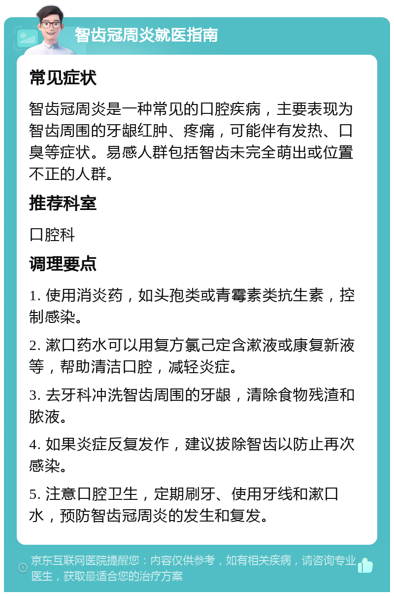 智齿冠周炎就医指南 常见症状 智齿冠周炎是一种常见的口腔疾病，主要表现为智齿周围的牙龈红肿、疼痛，可能伴有发热、口臭等症状。易感人群包括智齿未完全萌出或位置不正的人群。 推荐科室 口腔科 调理要点 1. 使用消炎药，如头孢类或青霉素类抗生素，控制感染。 2. 漱口药水可以用复方氯己定含漱液或康复新液等，帮助清洁口腔，减轻炎症。 3. 去牙科冲洗智齿周围的牙龈，清除食物残渣和脓液。 4. 如果炎症反复发作，建议拔除智齿以防止再次感染。 5. 注意口腔卫生，定期刷牙、使用牙线和漱口水，预防智齿冠周炎的发生和复发。