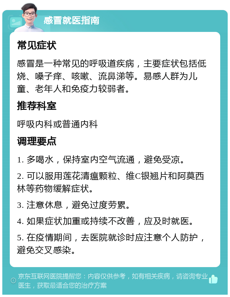 感冒就医指南 常见症状 感冒是一种常见的呼吸道疾病，主要症状包括低烧、嗓子痒、咳嗽、流鼻涕等。易感人群为儿童、老年人和免疫力较弱者。 推荐科室 呼吸内科或普通内科 调理要点 1. 多喝水，保持室内空气流通，避免受凉。 2. 可以服用莲花清瘟颗粒、维C银翘片和阿莫西林等药物缓解症状。 3. 注意休息，避免过度劳累。 4. 如果症状加重或持续不改善，应及时就医。 5. 在疫情期间，去医院就诊时应注意个人防护，避免交叉感染。