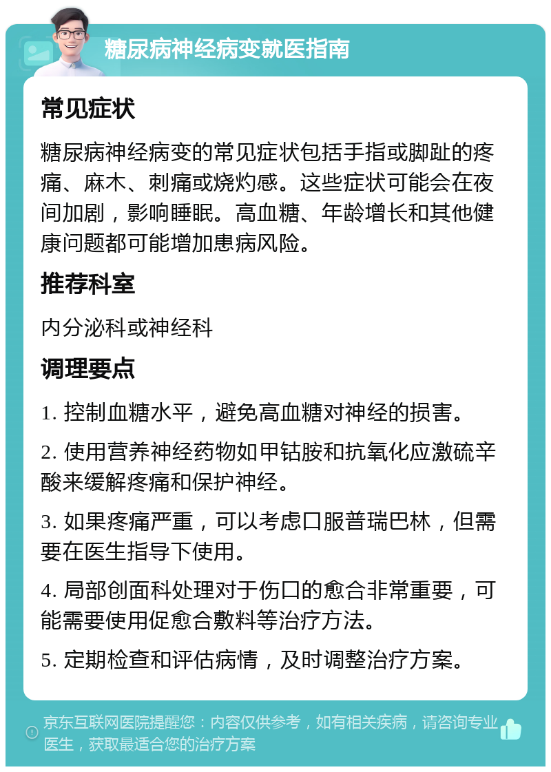 糖尿病神经病变就医指南 常见症状 糖尿病神经病变的常见症状包括手指或脚趾的疼痛、麻木、刺痛或烧灼感。这些症状可能会在夜间加剧，影响睡眠。高血糖、年龄增长和其他健康问题都可能增加患病风险。 推荐科室 内分泌科或神经科 调理要点 1. 控制血糖水平，避免高血糖对神经的损害。 2. 使用营养神经药物如甲钴胺和抗氧化应激硫辛酸来缓解疼痛和保护神经。 3. 如果疼痛严重，可以考虑口服普瑞巴林，但需要在医生指导下使用。 4. 局部创面科处理对于伤口的愈合非常重要，可能需要使用促愈合敷料等治疗方法。 5. 定期检查和评估病情，及时调整治疗方案。