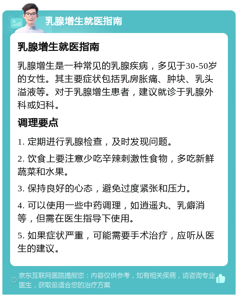 乳腺增生就医指南 乳腺增生就医指南 乳腺增生是一种常见的乳腺疾病，多见于30-50岁的女性。其主要症状包括乳房胀痛、肿块、乳头溢液等。对于乳腺增生患者，建议就诊于乳腺外科或妇科。 调理要点 1. 定期进行乳腺检查，及时发现问题。 2. 饮食上要注意少吃辛辣刺激性食物，多吃新鲜蔬菜和水果。 3. 保持良好的心态，避免过度紧张和压力。 4. 可以使用一些中药调理，如逍遥丸、乳癖消等，但需在医生指导下使用。 5. 如果症状严重，可能需要手术治疗，应听从医生的建议。