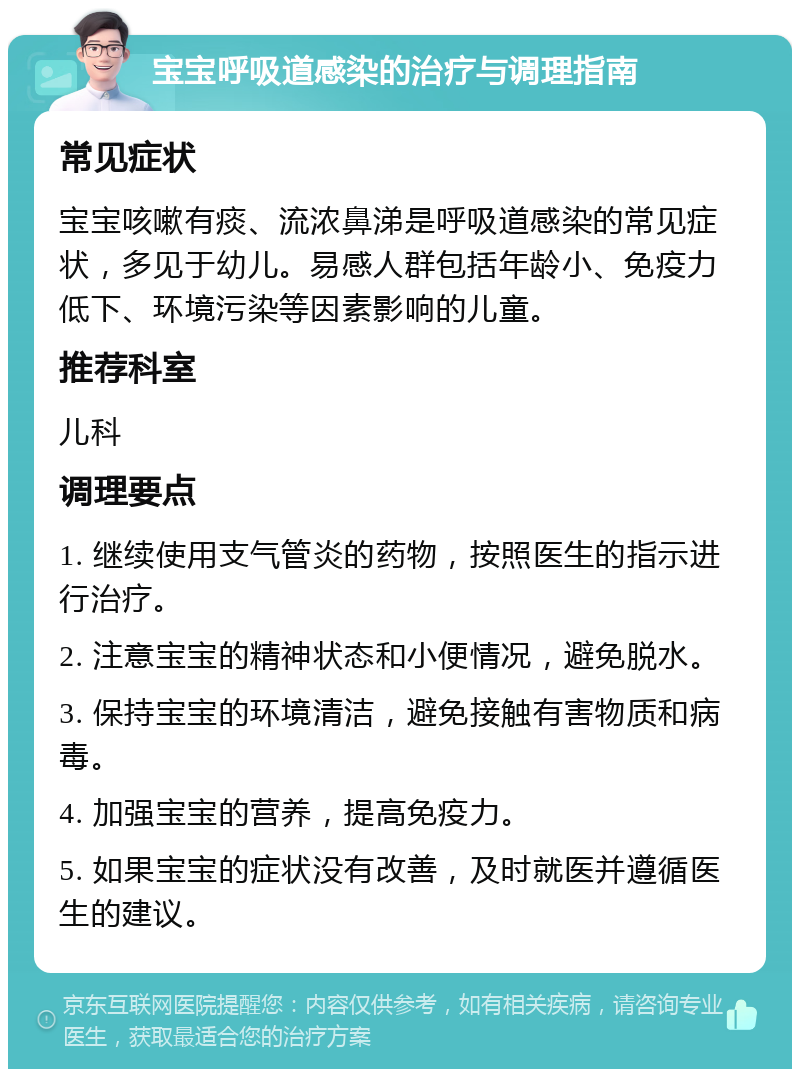 宝宝呼吸道感染的治疗与调理指南 常见症状 宝宝咳嗽有痰、流浓鼻涕是呼吸道感染的常见症状，多见于幼儿。易感人群包括年龄小、免疫力低下、环境污染等因素影响的儿童。 推荐科室 儿科 调理要点 1. 继续使用支气管炎的药物，按照医生的指示进行治疗。 2. 注意宝宝的精神状态和小便情况，避免脱水。 3. 保持宝宝的环境清洁，避免接触有害物质和病毒。 4. 加强宝宝的营养，提高免疫力。 5. 如果宝宝的症状没有改善，及时就医并遵循医生的建议。