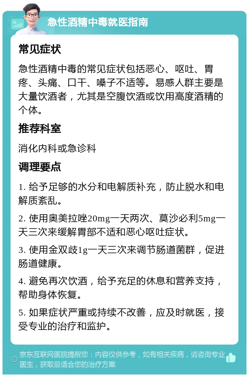 急性酒精中毒就医指南 常见症状 急性酒精中毒的常见症状包括恶心、呕吐、胃疼、头痛、口干、嗓子不适等。易感人群主要是大量饮酒者，尤其是空腹饮酒或饮用高度酒精的个体。 推荐科室 消化内科或急诊科 调理要点 1. 给予足够的水分和电解质补充，防止脱水和电解质紊乱。 2. 使用奥美拉唑20mg一天两次、莫沙必利5mg一天三次来缓解胃部不适和恶心呕吐症状。 3. 使用金双歧1g一天三次来调节肠道菌群，促进肠道健康。 4. 避免再次饮酒，给予充足的休息和营养支持，帮助身体恢复。 5. 如果症状严重或持续不改善，应及时就医，接受专业的治疗和监护。