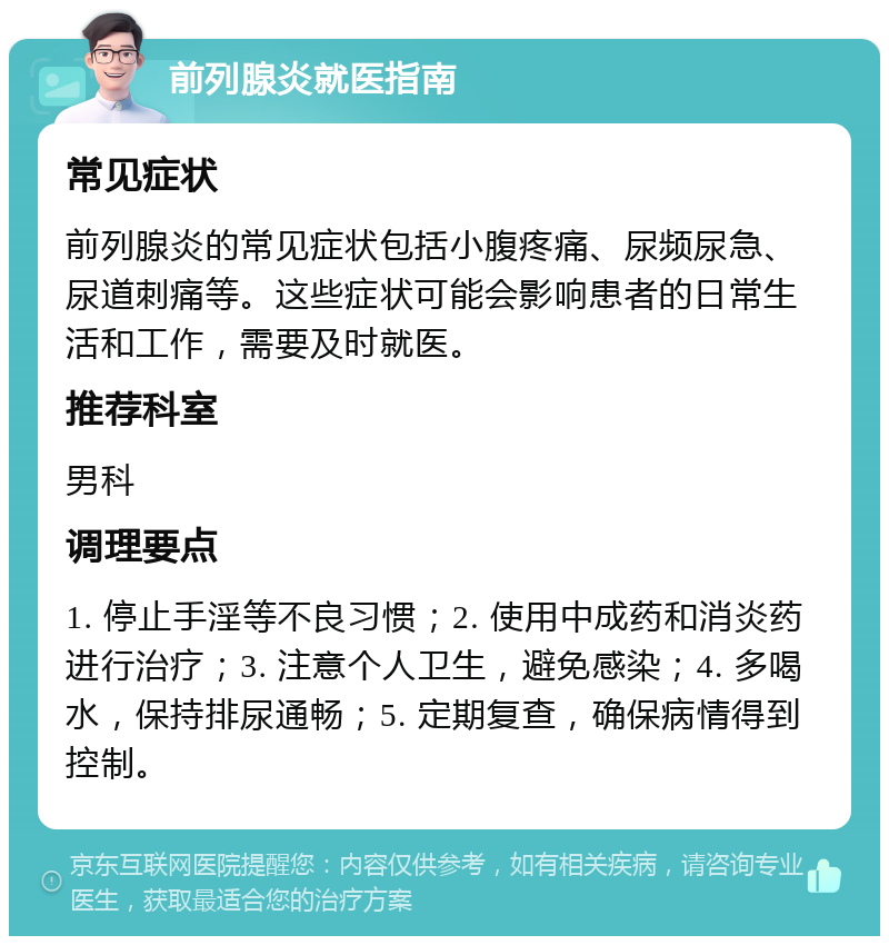 前列腺炎就医指南 常见症状 前列腺炎的常见症状包括小腹疼痛、尿频尿急、尿道刺痛等。这些症状可能会影响患者的日常生活和工作，需要及时就医。 推荐科室 男科 调理要点 1. 停止手淫等不良习惯；2. 使用中成药和消炎药进行治疗；3. 注意个人卫生，避免感染；4. 多喝水，保持排尿通畅；5. 定期复查，确保病情得到控制。