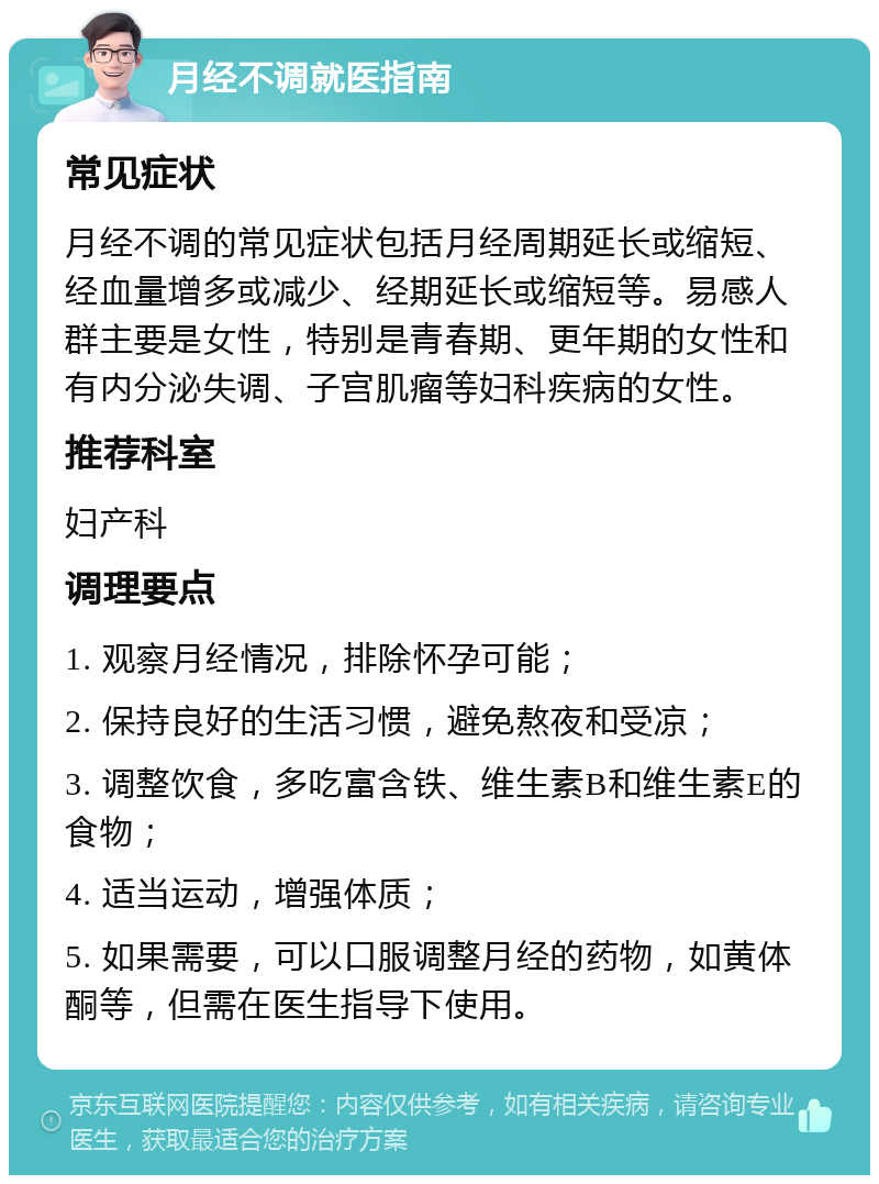 月经不调就医指南 常见症状 月经不调的常见症状包括月经周期延长或缩短、经血量增多或减少、经期延长或缩短等。易感人群主要是女性，特别是青春期、更年期的女性和有内分泌失调、子宫肌瘤等妇科疾病的女性。 推荐科室 妇产科 调理要点 1. 观察月经情况，排除怀孕可能； 2. 保持良好的生活习惯，避免熬夜和受凉； 3. 调整饮食，多吃富含铁、维生素B和维生素E的食物； 4. 适当运动，增强体质； 5. 如果需要，可以口服调整月经的药物，如黄体酮等，但需在医生指导下使用。