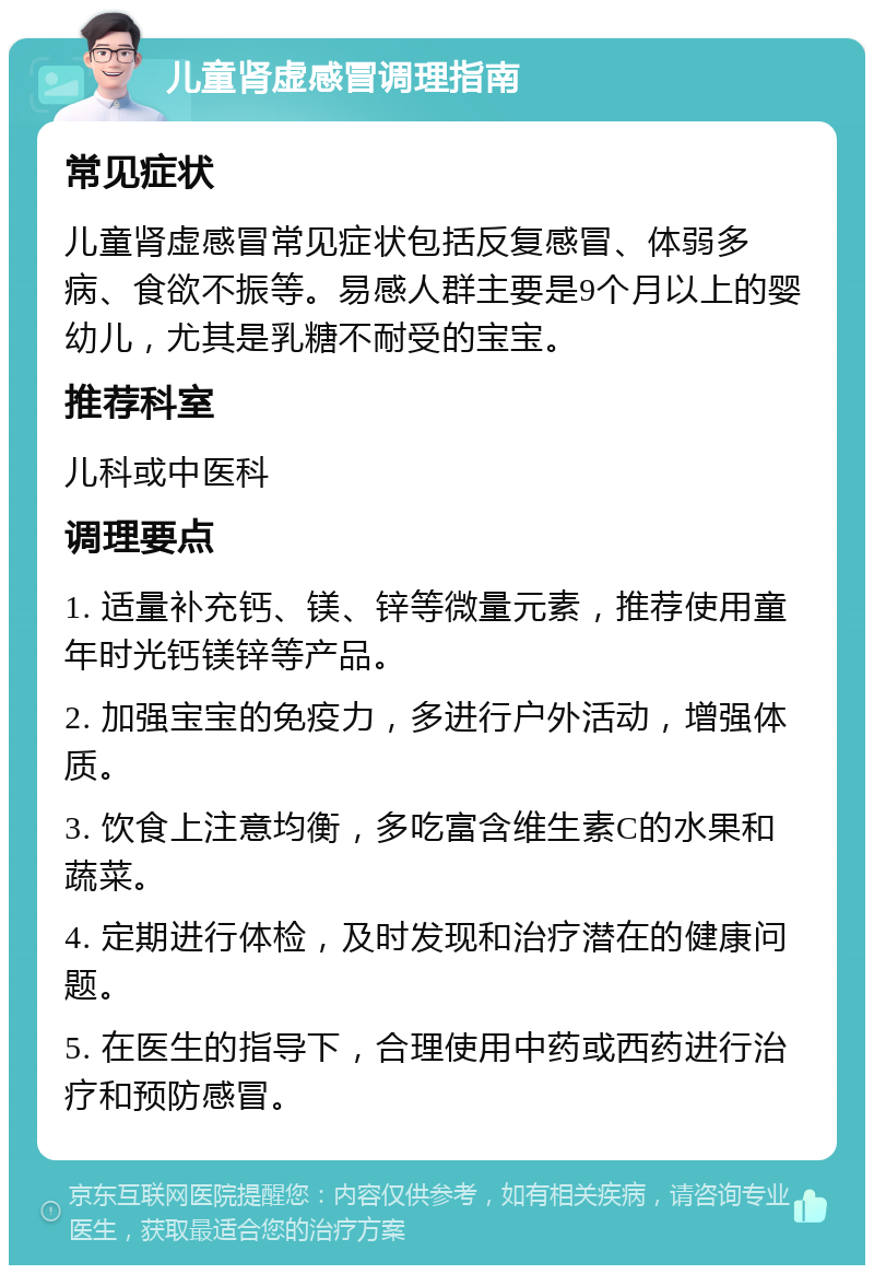 儿童肾虚感冒调理指南 常见症状 儿童肾虚感冒常见症状包括反复感冒、体弱多病、食欲不振等。易感人群主要是9个月以上的婴幼儿，尤其是乳糖不耐受的宝宝。 推荐科室 儿科或中医科 调理要点 1. 适量补充钙、镁、锌等微量元素，推荐使用童年时光钙镁锌等产品。 2. 加强宝宝的免疫力，多进行户外活动，增强体质。 3. 饮食上注意均衡，多吃富含维生素C的水果和蔬菜。 4. 定期进行体检，及时发现和治疗潜在的健康问题。 5. 在医生的指导下，合理使用中药或西药进行治疗和预防感冒。