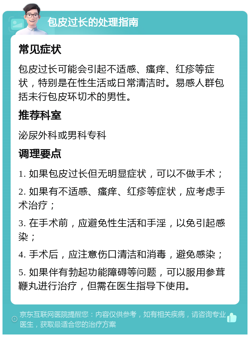 包皮过长的处理指南 常见症状 包皮过长可能会引起不适感、瘙痒、红疹等症状，特别是在性生活或日常清洁时。易感人群包括未行包皮环切术的男性。 推荐科室 泌尿外科或男科专科 调理要点 1. 如果包皮过长但无明显症状，可以不做手术； 2. 如果有不适感、瘙痒、红疹等症状，应考虑手术治疗； 3. 在手术前，应避免性生活和手淫，以免引起感染； 4. 手术后，应注意伤口清洁和消毒，避免感染； 5. 如果伴有勃起功能障碍等问题，可以服用参茸鞭丸进行治疗，但需在医生指导下使用。