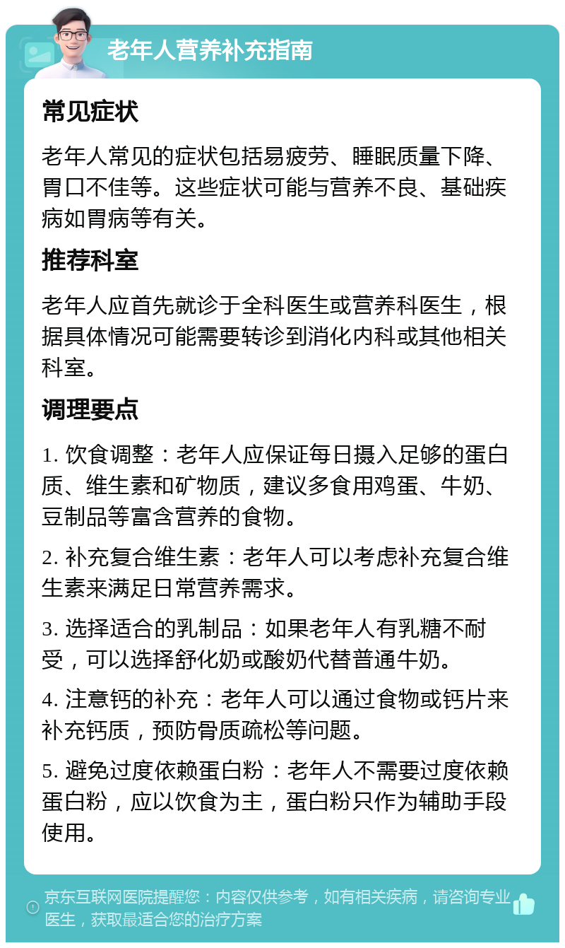 老年人营养补充指南 常见症状 老年人常见的症状包括易疲劳、睡眠质量下降、胃口不佳等。这些症状可能与营养不良、基础疾病如胃病等有关。 推荐科室 老年人应首先就诊于全科医生或营养科医生，根据具体情况可能需要转诊到消化内科或其他相关科室。 调理要点 1. 饮食调整：老年人应保证每日摄入足够的蛋白质、维生素和矿物质，建议多食用鸡蛋、牛奶、豆制品等富含营养的食物。 2. 补充复合维生素：老年人可以考虑补充复合维生素来满足日常营养需求。 3. 选择适合的乳制品：如果老年人有乳糖不耐受，可以选择舒化奶或酸奶代替普通牛奶。 4. 注意钙的补充：老年人可以通过食物或钙片来补充钙质，预防骨质疏松等问题。 5. 避免过度依赖蛋白粉：老年人不需要过度依赖蛋白粉，应以饮食为主，蛋白粉只作为辅助手段使用。