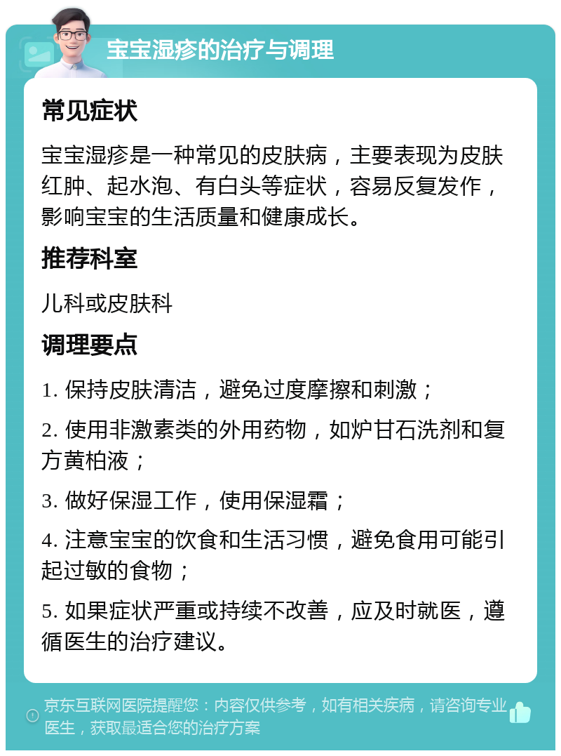 宝宝湿疹的治疗与调理 常见症状 宝宝湿疹是一种常见的皮肤病，主要表现为皮肤红肿、起水泡、有白头等症状，容易反复发作，影响宝宝的生活质量和健康成长。 推荐科室 儿科或皮肤科 调理要点 1. 保持皮肤清洁，避免过度摩擦和刺激； 2. 使用非激素类的外用药物，如炉甘石洗剂和复方黄柏液； 3. 做好保湿工作，使用保湿霜； 4. 注意宝宝的饮食和生活习惯，避免食用可能引起过敏的食物； 5. 如果症状严重或持续不改善，应及时就医，遵循医生的治疗建议。