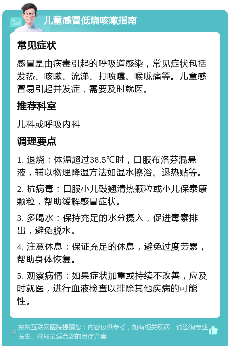 儿童感冒低烧咳嗽指南 常见症状 感冒是由病毒引起的呼吸道感染，常见症状包括发热、咳嗽、流涕、打喷嚏、喉咙痛等。儿童感冒易引起并发症，需要及时就医。 推荐科室 儿科或呼吸内科 调理要点 1. 退烧：体温超过38.5℃时，口服布洛芬混悬液，辅以物理降温方法如温水擦浴、退热贴等。 2. 抗病毒：口服小儿豉翘清热颗粒或小儿保泰康颗粒，帮助缓解感冒症状。 3. 多喝水：保持充足的水分摄入，促进毒素排出，避免脱水。 4. 注意休息：保证充足的休息，避免过度劳累，帮助身体恢复。 5. 观察病情：如果症状加重或持续不改善，应及时就医，进行血液检查以排除其他疾病的可能性。