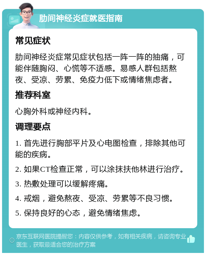 肋间神经炎症就医指南 常见症状 肋间神经炎症常见症状包括一阵一阵的抽痛，可能伴随胸闷、心慌等不适感。易感人群包括熬夜、受凉、劳累、免疫力低下或情绪焦虑者。 推荐科室 心胸外科或神经内科。 调理要点 1. 首先进行胸部平片及心电图检查，排除其他可能的疾病。 2. 如果CT检查正常，可以涂抹扶他林进行治疗。 3. 热敷处理可以缓解疼痛。 4. 戒烟，避免熬夜、受凉、劳累等不良习惯。 5. 保持良好的心态，避免情绪焦虑。