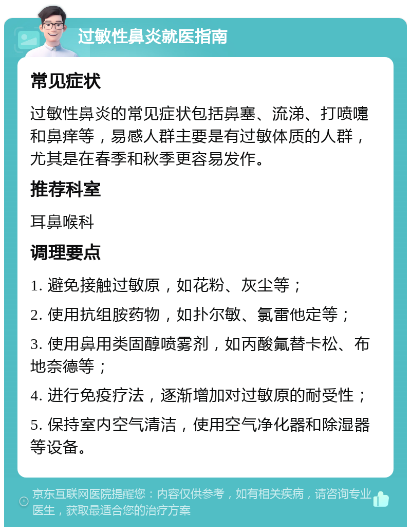 过敏性鼻炎就医指南 常见症状 过敏性鼻炎的常见症状包括鼻塞、流涕、打喷嚏和鼻痒等，易感人群主要是有过敏体质的人群，尤其是在春季和秋季更容易发作。 推荐科室 耳鼻喉科 调理要点 1. 避免接触过敏原，如花粉、灰尘等； 2. 使用抗组胺药物，如扑尔敏、氯雷他定等； 3. 使用鼻用类固醇喷雾剂，如丙酸氟替卡松、布地奈德等； 4. 进行免疫疗法，逐渐增加对过敏原的耐受性； 5. 保持室内空气清洁，使用空气净化器和除湿器等设备。