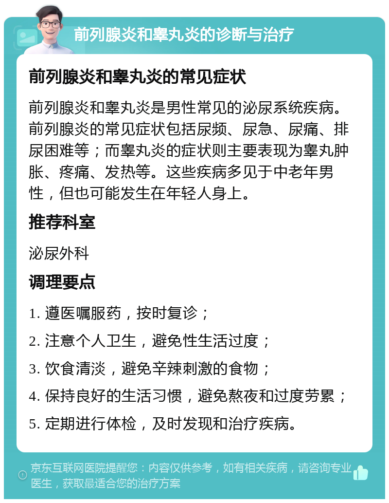 前列腺炎和睾丸炎的诊断与治疗 前列腺炎和睾丸炎的常见症状 前列腺炎和睾丸炎是男性常见的泌尿系统疾病。前列腺炎的常见症状包括尿频、尿急、尿痛、排尿困难等；而睾丸炎的症状则主要表现为睾丸肿胀、疼痛、发热等。这些疾病多见于中老年男性，但也可能发生在年轻人身上。 推荐科室 泌尿外科 调理要点 1. 遵医嘱服药，按时复诊； 2. 注意个人卫生，避免性生活过度； 3. 饮食清淡，避免辛辣刺激的食物； 4. 保持良好的生活习惯，避免熬夜和过度劳累； 5. 定期进行体检，及时发现和治疗疾病。