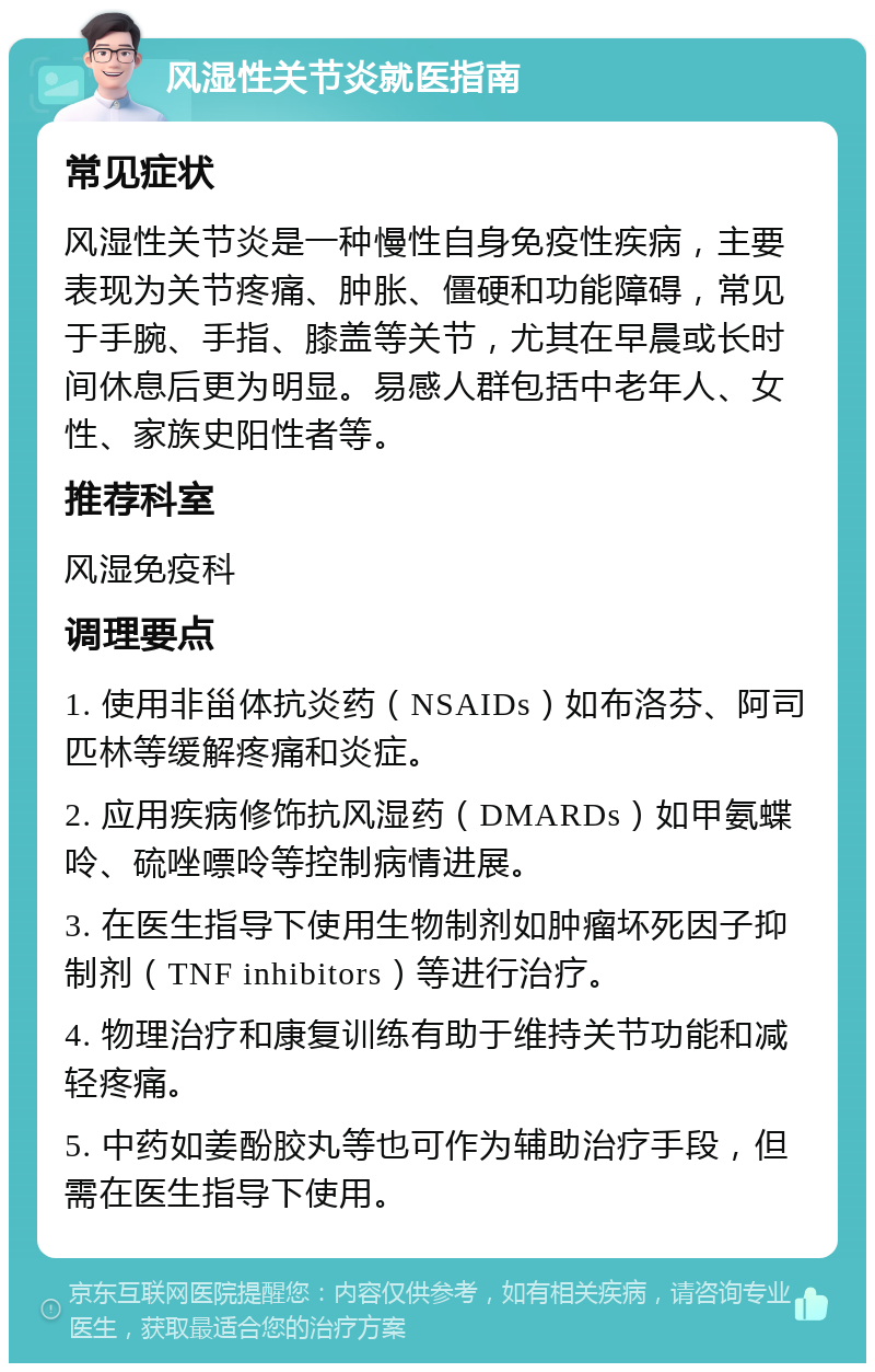 风湿性关节炎就医指南 常见症状 风湿性关节炎是一种慢性自身免疫性疾病，主要表现为关节疼痛、肿胀、僵硬和功能障碍，常见于手腕、手指、膝盖等关节，尤其在早晨或长时间休息后更为明显。易感人群包括中老年人、女性、家族史阳性者等。 推荐科室 风湿免疫科 调理要点 1. 使用非甾体抗炎药（NSAIDs）如布洛芬、阿司匹林等缓解疼痛和炎症。 2. 应用疾病修饰抗风湿药（DMARDs）如甲氨蝶呤、硫唑嘌呤等控制病情进展。 3. 在医生指导下使用生物制剂如肿瘤坏死因子抑制剂（TNF inhibitors）等进行治疗。 4. 物理治疗和康复训练有助于维持关节功能和减轻疼痛。 5. 中药如姜酚胶丸等也可作为辅助治疗手段，但需在医生指导下使用。