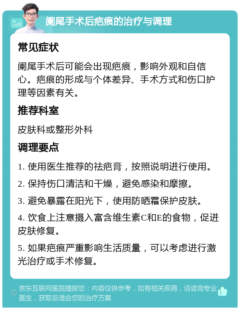 阑尾手术后疤痕的治疗与调理 常见症状 阑尾手术后可能会出现疤痕，影响外观和自信心。疤痕的形成与个体差异、手术方式和伤口护理等因素有关。 推荐科室 皮肤科或整形外科 调理要点 1. 使用医生推荐的祛疤膏，按照说明进行使用。 2. 保持伤口清洁和干燥，避免感染和摩擦。 3. 避免暴露在阳光下，使用防晒霜保护皮肤。 4. 饮食上注意摄入富含维生素C和E的食物，促进皮肤修复。 5. 如果疤痕严重影响生活质量，可以考虑进行激光治疗或手术修复。