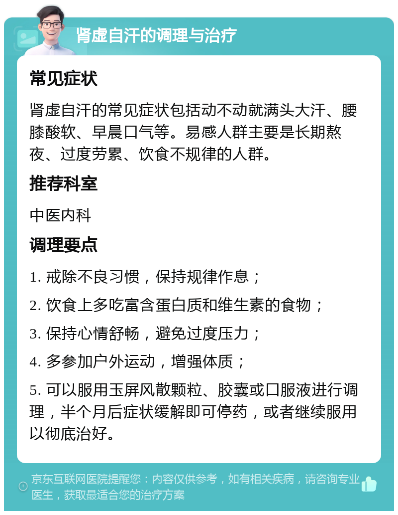 肾虚自汗的调理与治疗 常见症状 肾虚自汗的常见症状包括动不动就满头大汗、腰膝酸软、早晨口气等。易感人群主要是长期熬夜、过度劳累、饮食不规律的人群。 推荐科室 中医内科 调理要点 1. 戒除不良习惯，保持规律作息； 2. 饮食上多吃富含蛋白质和维生素的食物； 3. 保持心情舒畅，避免过度压力； 4. 多参加户外运动，增强体质； 5. 可以服用玉屏风散颗粒、胶囊或口服液进行调理，半个月后症状缓解即可停药，或者继续服用以彻底治好。